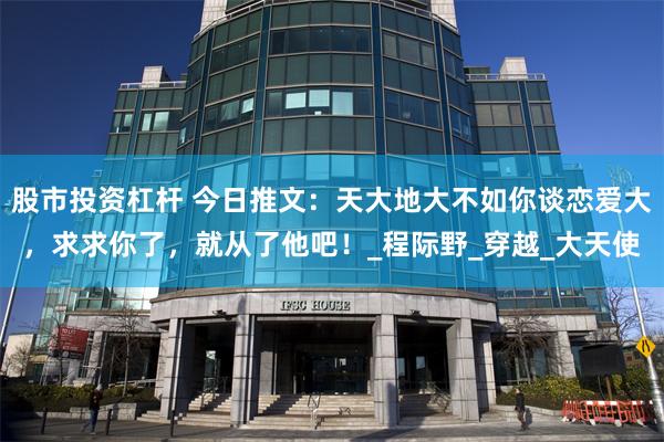 股市投资杠杆 今日推文：天大地大不如你谈恋爱大，求求你了，就从了他吧！_程际野_穿越_大天使