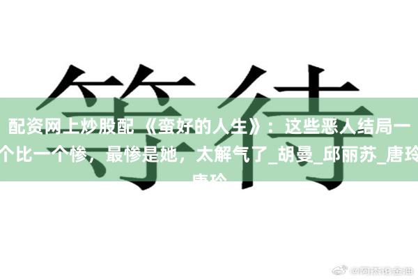 配资网上炒股配 《蛮好的人生》：这些恶人结局一个比一个惨，最惨是她，太解气了_胡曼_邱丽苏_唐玲