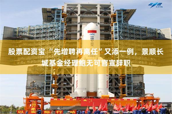 股票配资宝 “先增聘再离任”又添一例，景顺长城基金经理鲍无可官宣辞职