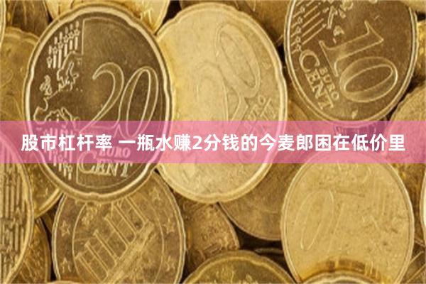 股市杠杆率 一瓶水赚2分钱的今麦郎困在低价里