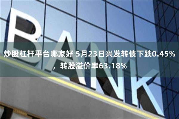炒股杠杆平台哪家好 5月23日兴发转债下跌0.45%，转股溢价率63.18%