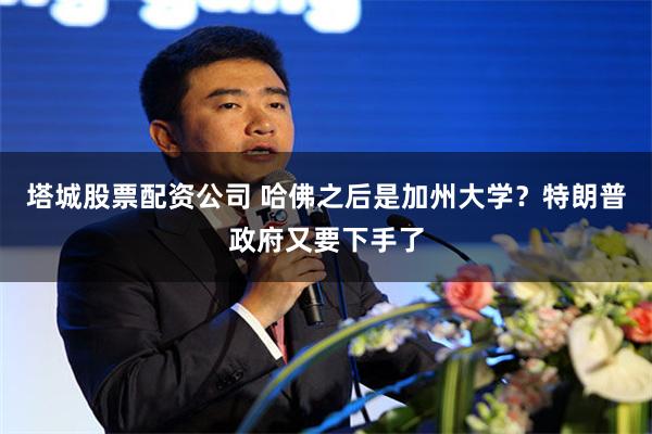 塔城股票配资公司 哈佛之后是加州大学？特朗普政府又要下手了