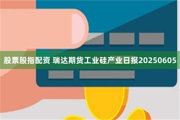 股票股指配资 瑞达期货工业硅产业日报20250605