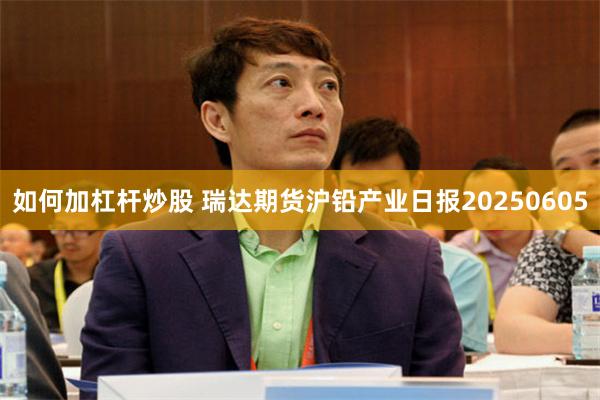 如何加杠杆炒股 瑞达期货沪铅产业日报20250605