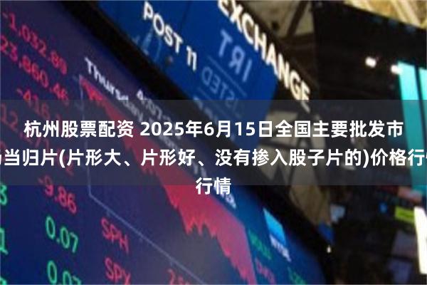 杭州股票配资 2025年6月15日全国主要批发市场当归片(片形大、片形好、没有掺入股子片的)价格行情