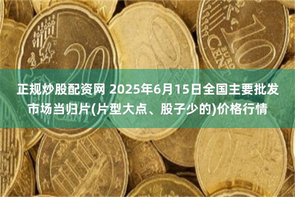 正规炒股配资网 2025年6月15日全国主要批发市场当归片(片型大点、股子少的)价格行情