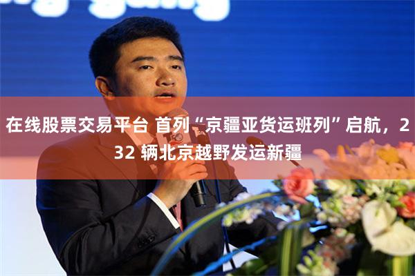 在线股票交易平台 首列“京疆亚货运班列”启航，232 辆北京越野发运新疆