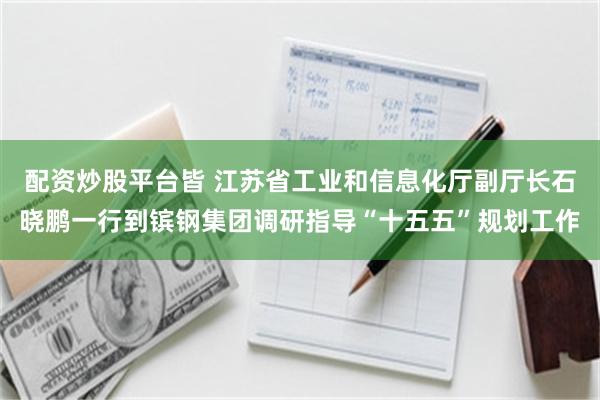 配资炒股平台皆 江苏省工业和信息化厅副厅长石晓鹏一行到镔钢集团调研指导“十五五”规划工作