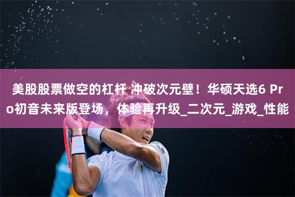 美股股票做空的杠杆 冲破次元壁！华硕天选6 Pro初音未来版登场，体验再升级_二次元_游戏_性能