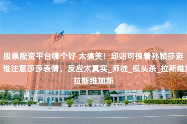 股票配资平台哪个好 太搞笑！邱贻可拽着孙颖莎逛街，谁注意莎莎表情，反应太真实_师徒_摸头杀_拉斯维加斯