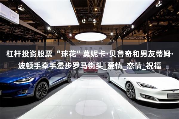 杠杆投资股票 “球花”莫妮卡·贝鲁奇和男友蒂姆·波顿手牵手漫步罗马街头_爱情_恋情_祝福
