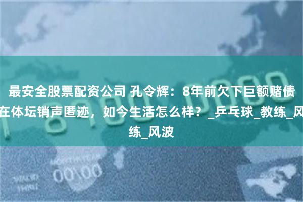 最安全股票配资公司 孔令辉：8年前欠下巨额赌债，在体坛销声匿迹，如今生活怎么样？_乒乓球_教练_风波