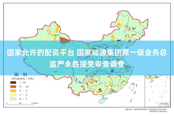国家允许的配资平台 国家能源集团原一级业务总监严永胜接受审查调查