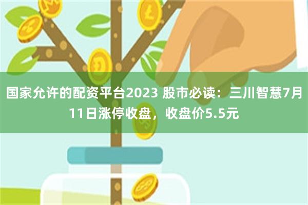 国家允许的配资平台2023 股市必读：三川智慧7月11日涨停收盘，收盘价5.5元