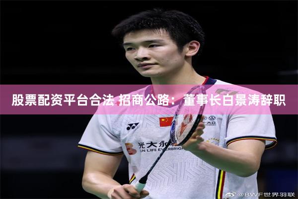 股票配资平台合法 招商公路：董事长白景涛辞职