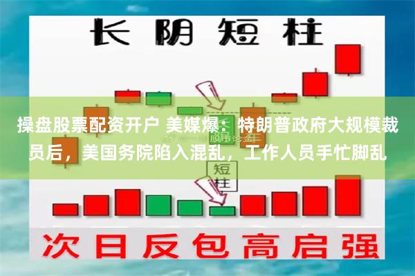 操盘股票配资开户 美媒爆：特朗普政府大规模裁员后，美国务院陷入混乱，工作人员手忙脚乱