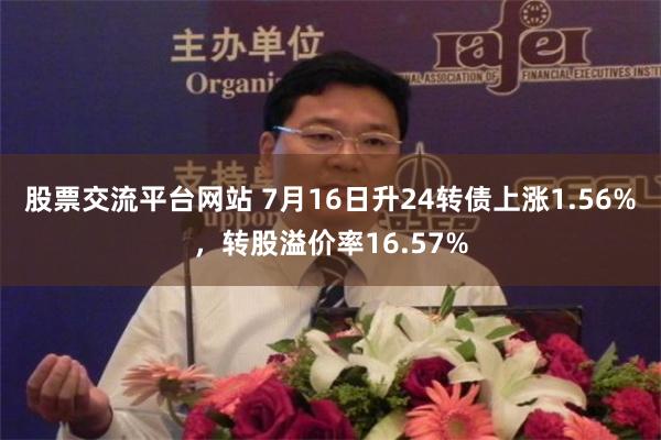 股票交流平台网站 7月16日升24转债上涨1.56%，转股溢价率16.57%