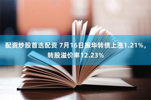 配资炒股首选配资 7月16日振华转债上涨1.21%，转股溢价率12.23%