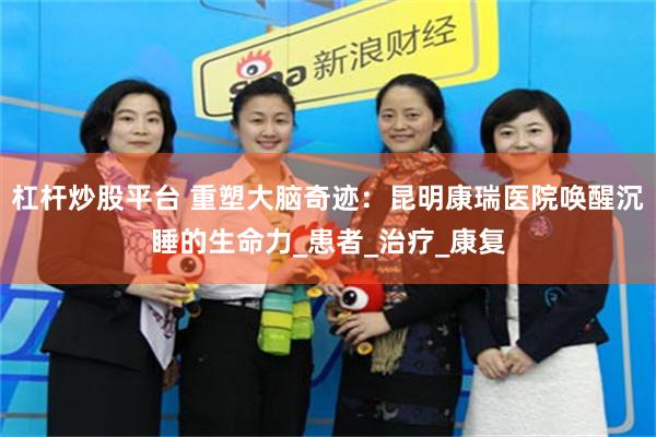 杠杆炒股平台 重塑大脑奇迹：昆明康瑞医院唤醒沉睡的生命力_患者_治疗_康复
