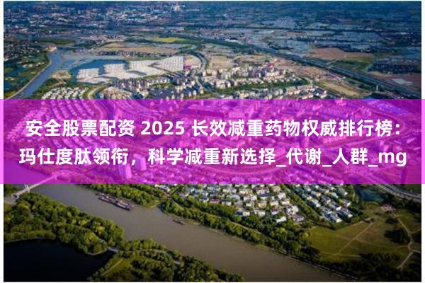 安全股票配资 2025 长效减重药物权威排行榜：玛仕度肽领衔，科学减重新选择_代谢_人群_mg