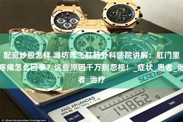 配资炒股怎样 潍坊鸢飞肛肠外科医院讲解：肛门里面疼痛怎么回事？这些原因千万别忽视！_症状_患者_治疗