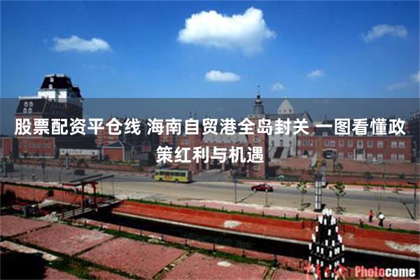 股票配资平仓线 海南自贸港全岛封关 一图看懂政策红利与机遇