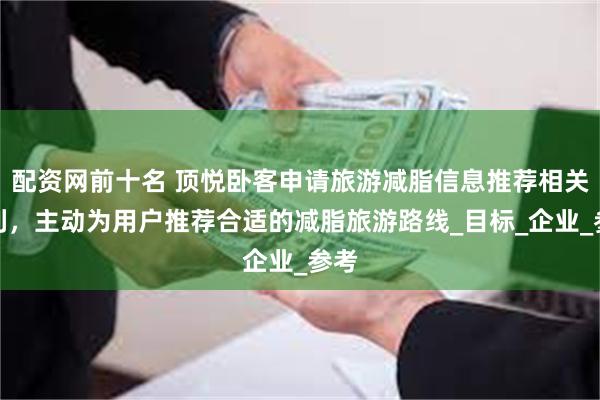 配资网前十名 顶悦卧客申请旅游减脂信息推荐相关专利，主动为用户推荐合适的减脂旅游路线_目标_企业_参考