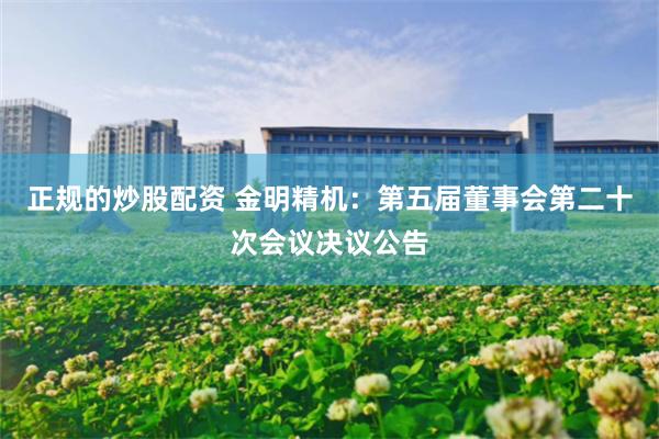 正规的炒股配资 金明精机：第五届董事会第二十次会议决议公告