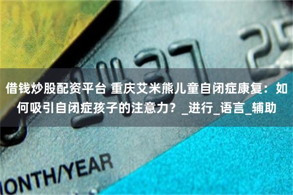 借钱炒股配资平台 重庆艾米熊儿童自闭症康复：如何吸引自闭症孩子的注意力？_进行_语言_辅助