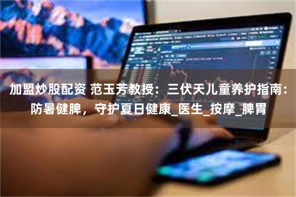 加盟炒股配资 范玉芳教授：三伏天儿童养护指南：防暑健脾，守护夏日健康_医生_按摩_脾胃