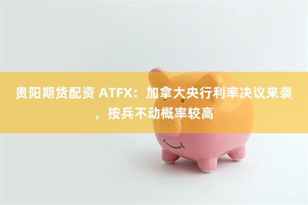 贵阳期货配资 ATFX：加拿大央行利率决议来袭，按兵不动概率较高