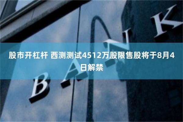 股市开杠杆 西测测试4512万股限售股将于8月4日解禁