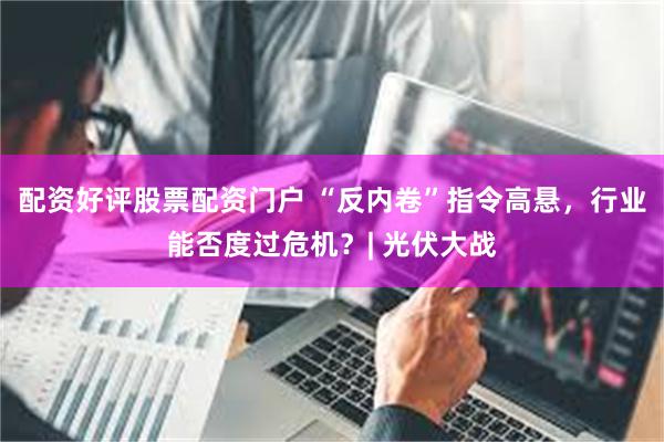 配资好评股票配资门户 “反内卷”指令高悬，行业能否度过危机？| 光伏大战