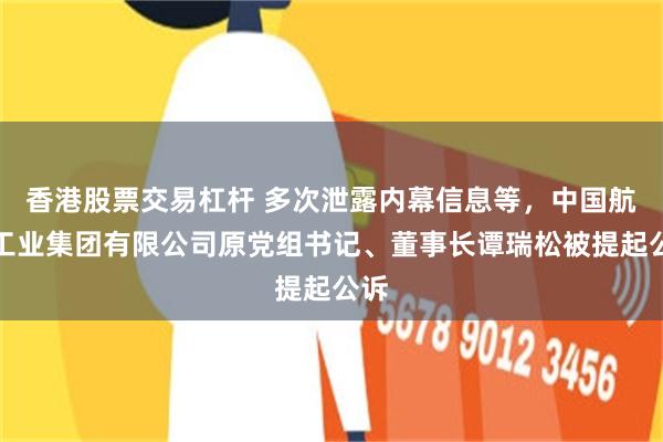 香港股票交易杠杆 多次泄露内幕信息等，中国航空工业集团有限公司原党组书记、董事长谭瑞松被提起公诉