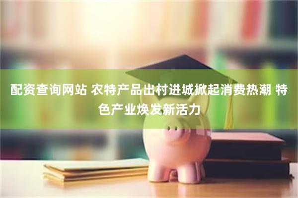 配资查询网站 农特产品出村进城掀起消费热潮 特色产业焕发新活力