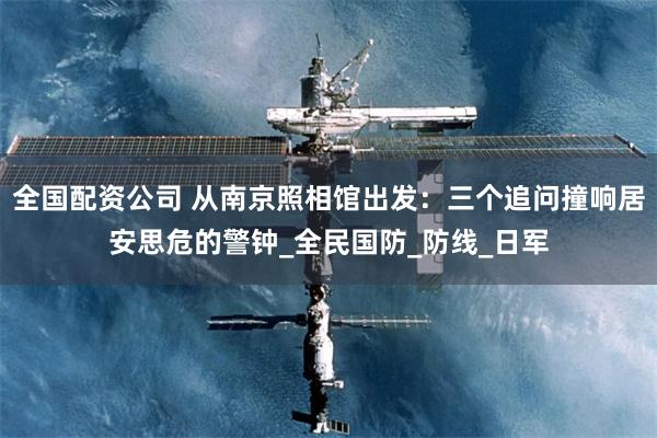 全国配资公司 从南京照相馆出发：三个追问撞响居安思危的警钟_全民国防_防线_日军