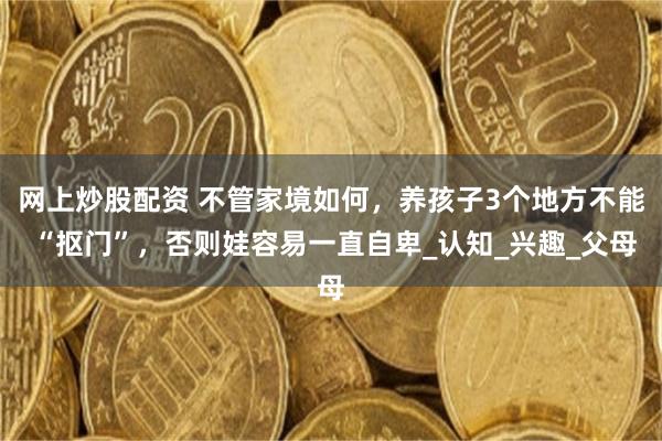 网上炒股配资 不管家境如何，养孩子3个地方不能 “抠门”，否则娃容易一直自卑_认知_兴趣_父母