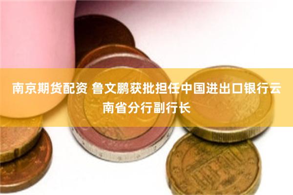 南京期货配资 鲁文鹏获批担任中国进出口银行云南省分行副行长