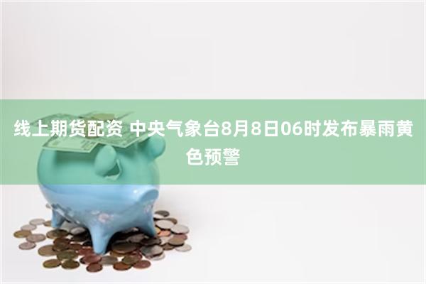 线上期货配资 中央气象台8月8日06时发布暴雨黄色预警