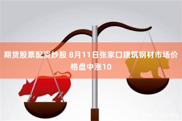 期货股票配资炒股 8月11日张家口建筑钢材市场价格盘中涨10