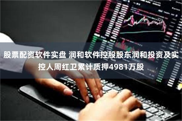 股票配资软件实盘 润和软件控股股东润和投资及实控人周红卫累计质押4981万股