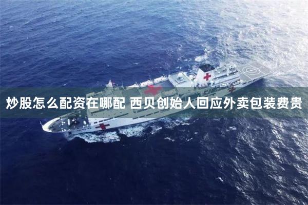 炒股怎么配资在哪配 西贝创始人回应外卖包装费贵