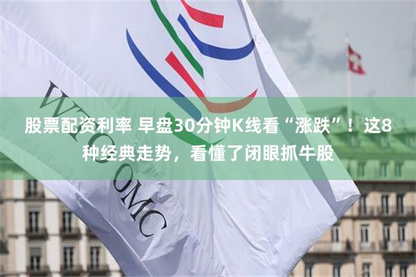 股票配资利率 早盘30分钟K线看“涨跌”！这8种经典走势，看懂了闭眼抓牛股