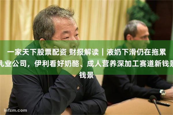 一家天下股票配资 财报解读｜液奶下滑仍在拖累乳业公司，伊利看好奶酪、成人营养深加工赛道新钱景