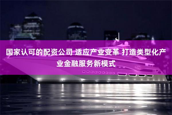 国家认可的配资公司 适应产业变革 打造类型化产业金融服务新模式