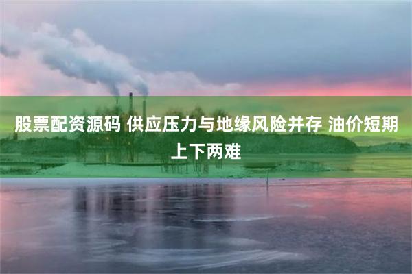 股票配资源码 供应压力与地缘风险并存 油价短期上下两难